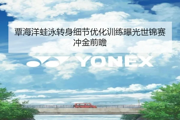 覃海洋蛙泳转身细节优化训练曝光世锦赛冲金前瞻
